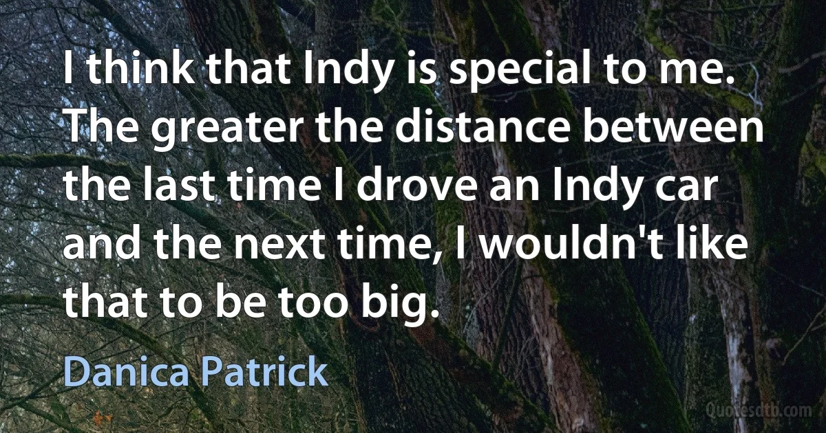 I think that Indy is special to me. The greater the distance between the last time I drove an Indy car and the next time, I wouldn't like that to be too big. (Danica Patrick)