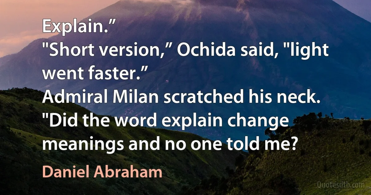 Explain.”
"Short version,” Ochida said, "light went faster.”
Admiral Milan scratched his neck. "Did the word explain change meanings and no one told me? (Daniel Abraham)