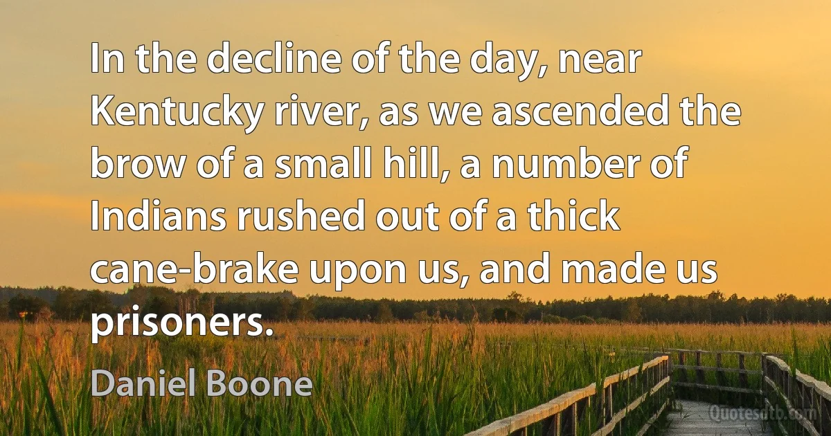 In the decline of the day, near Kentucky river, as we ascended the brow of a small hill, a number of Indians rushed out of a thick cane-brake upon us, and made us prisoners. (Daniel Boone)