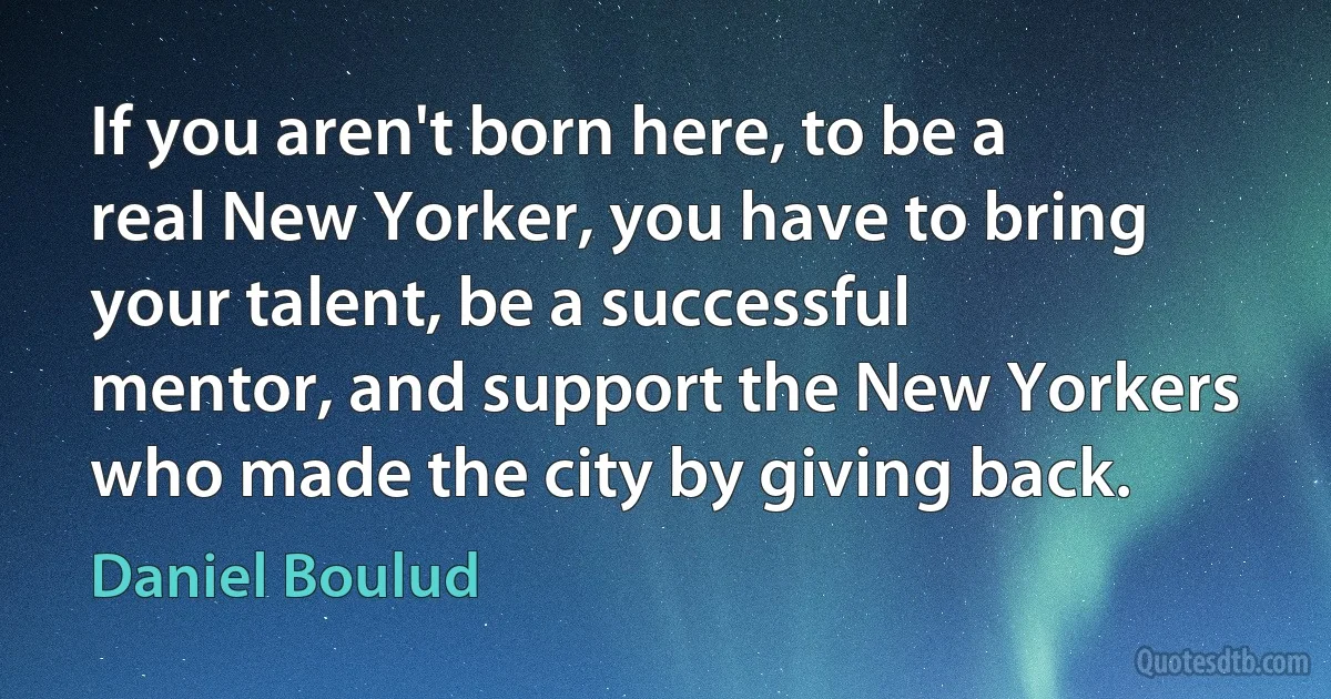 If you aren't born here, to be a real New Yorker, you have to bring your talent, be a successful mentor, and support the New Yorkers who made the city by giving back. (Daniel Boulud)