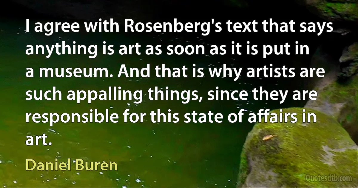 I agree with Rosenberg's text that says anything is art as soon as it is put in a museum. And that is why artists are such appalling things, since they are responsible for this state of affairs in art. (Daniel Buren)