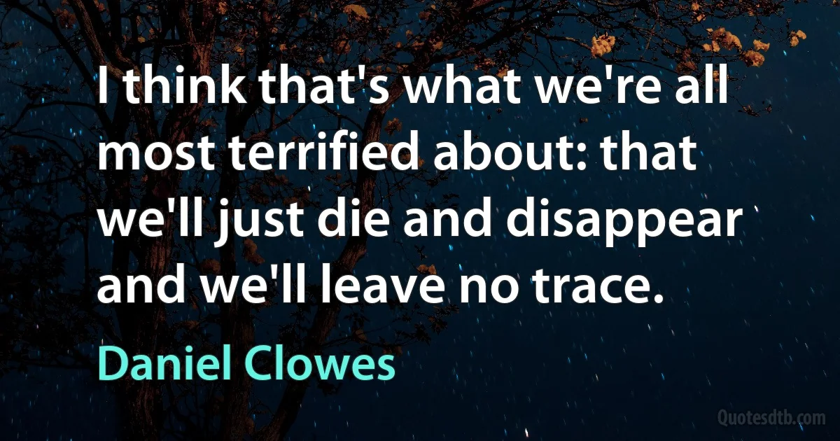 I think that's what we're all most terrified about: that we'll just die and disappear and we'll leave no trace. (Daniel Clowes)