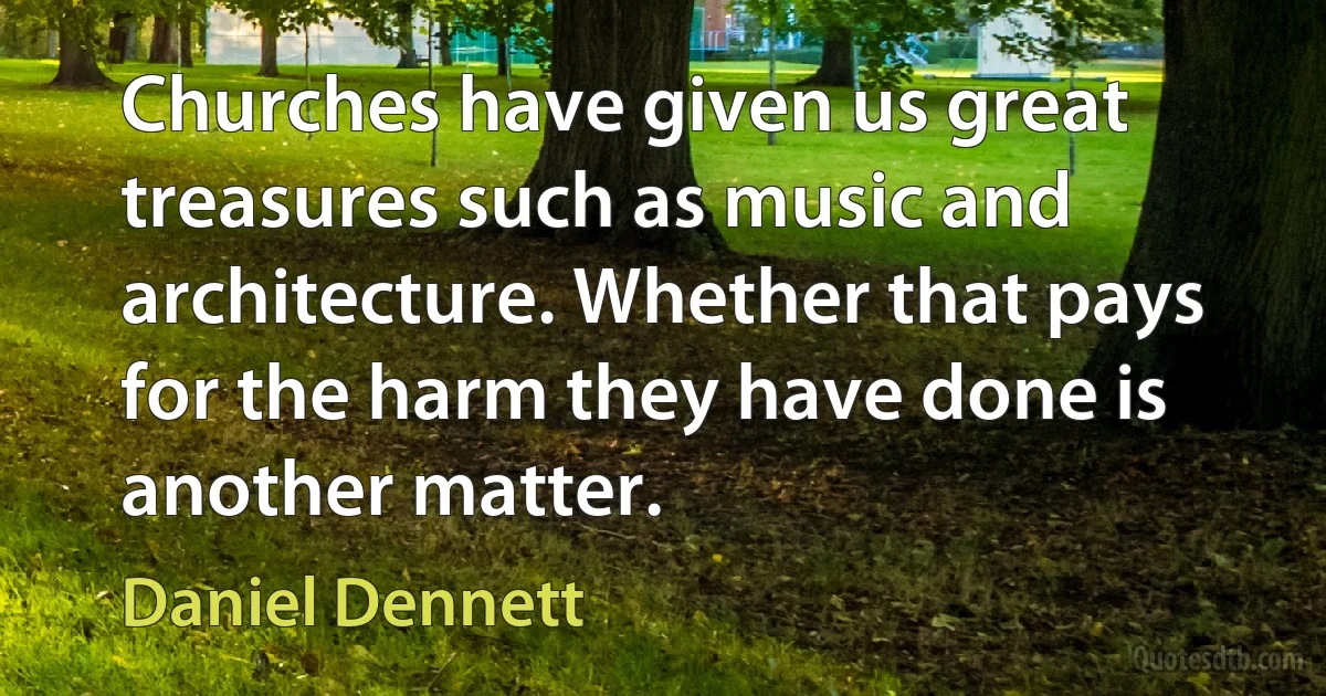 Churches have given us great treasures such as music and architecture. Whether that pays for the harm they have done is another matter. (Daniel Dennett)