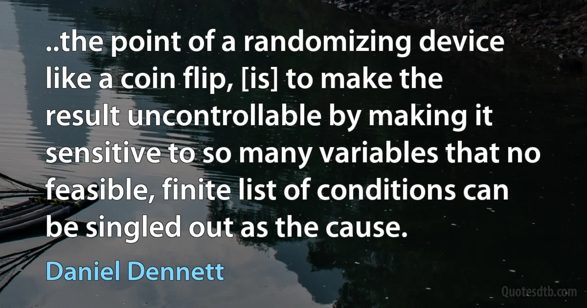 ..the point of a randomizing device like a coin flip, [is] to make the result uncontrollable by making it sensitive to so many variables that no feasible, finite list of conditions can be singled out as the cause. (Daniel Dennett)