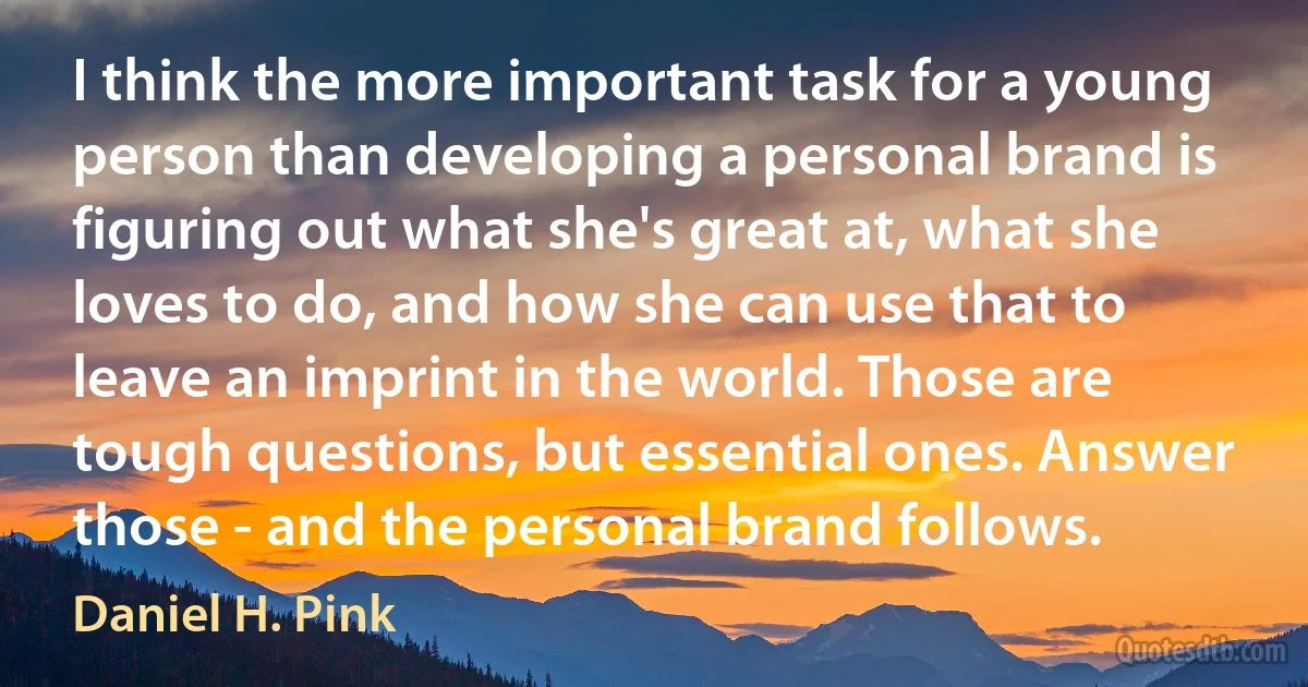 I think the more important task for a young person than developing a personal brand is figuring out what she's great at, what she loves to do, and how she can use that to leave an imprint in the world. Those are tough questions, but essential ones. Answer those - and the personal brand follows. (Daniel H. Pink)