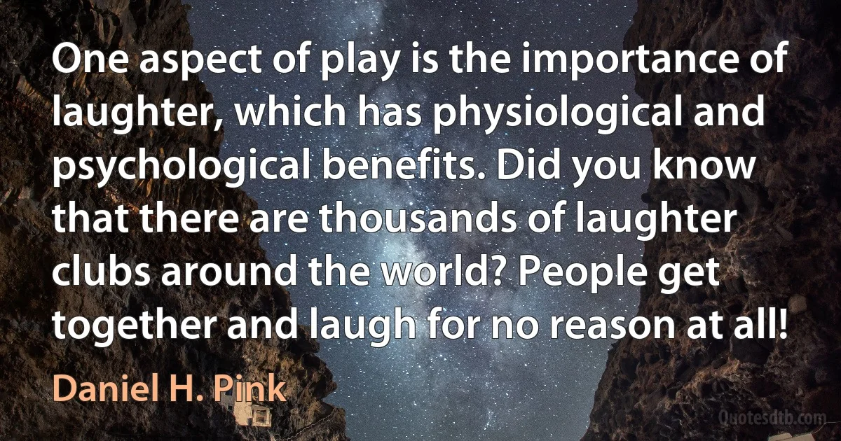 One aspect of play is the importance of laughter, which has physiological and psychological benefits. Did you know that there are thousands of laughter clubs around the world? People get together and laugh for no reason at all! (Daniel H. Pink)