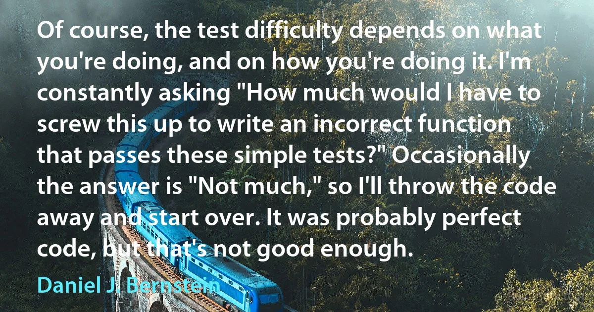 Of course, the test difficulty depends on what you're doing, and on how you're doing it. I'm constantly asking "How much would I have to screw this up to write an incorrect function that passes these simple tests?" Occasionally the answer is "Not much," so I'll throw the code away and start over. It was probably perfect code, but that's not good enough. (Daniel J. Bernstein)