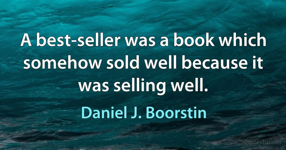 A best-seller was a book which somehow sold well because it was selling well. (Daniel J. Boorstin)