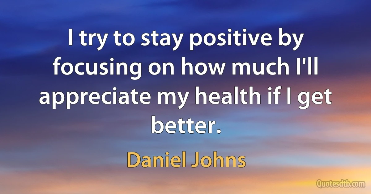 I try to stay positive by focusing on how much I'll appreciate my health if I get better. (Daniel Johns)