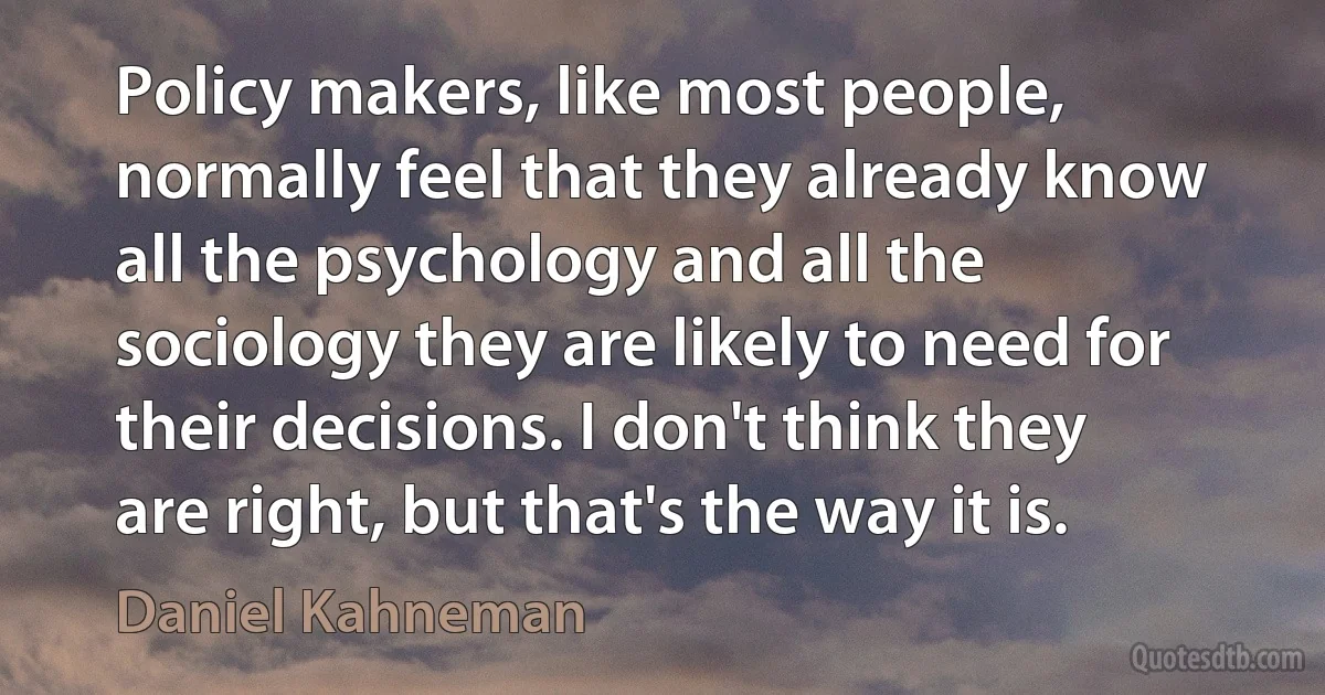 Policy makers, like most people, normally feel that they already know all the psychology and all the sociology they are likely to need for their decisions. I don't think they are right, but that's the way it is. (Daniel Kahneman)