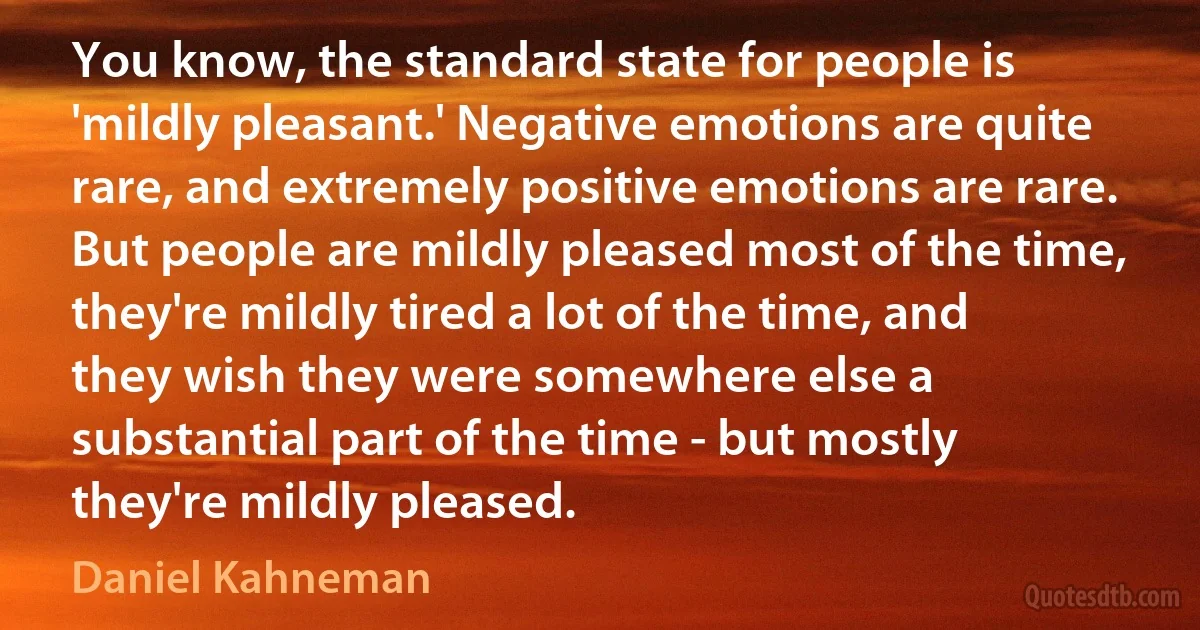 You know, the standard state for people is 'mildly pleasant.' Negative emotions are quite rare, and extremely positive emotions are rare. But people are mildly pleased most of the time, they're mildly tired a lot of the time, and they wish they were somewhere else a substantial part of the time - but mostly they're mildly pleased. (Daniel Kahneman)