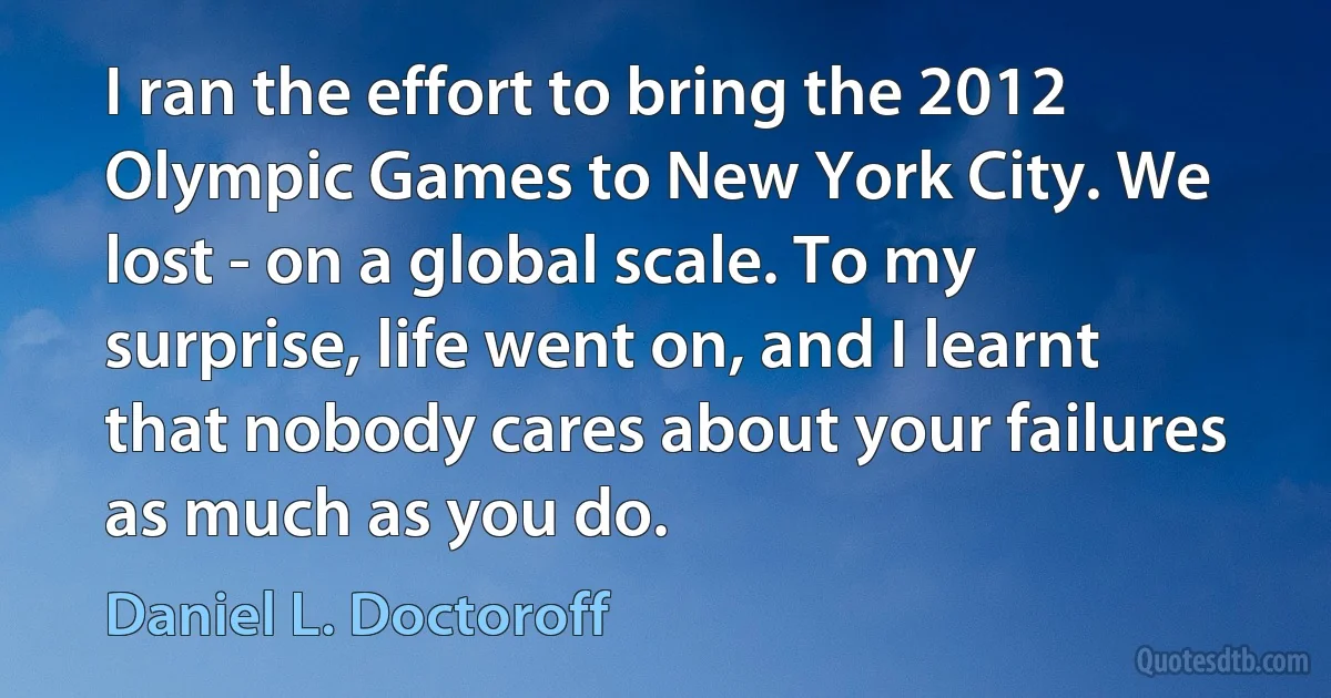 I ran the effort to bring the 2012 Olympic Games to New York City. We lost - on a global scale. To my surprise, life went on, and I learnt that nobody cares about your failures as much as you do. (Daniel L. Doctoroff)