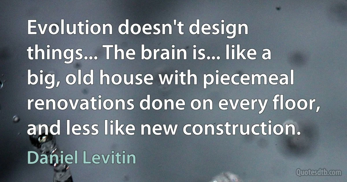 Evolution doesn't design things... The brain is... like a big, old house with piecemeal renovations done on every floor, and less like new construction. (Daniel Levitin)