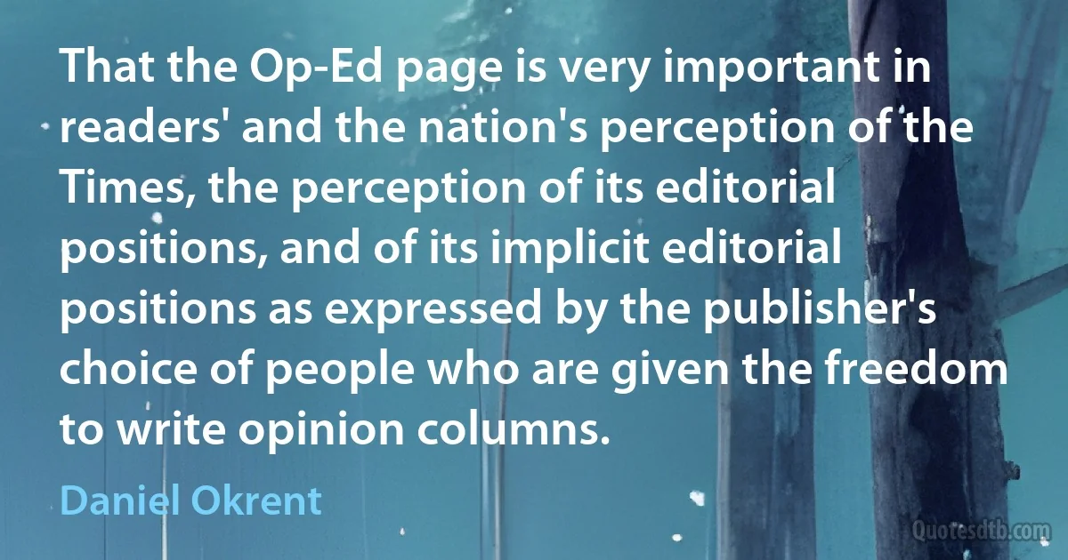 That the Op-Ed page is very important in readers' and the nation's perception of the Times, the perception of its editorial positions, and of its implicit editorial positions as expressed by the publisher's choice of people who are given the freedom to write opinion columns. (Daniel Okrent)