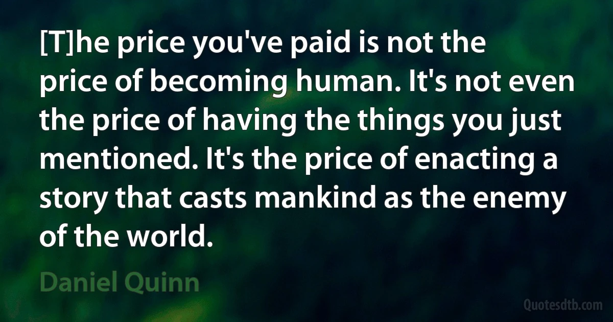 [T]he price you've paid is not the price of becoming human. It's not even the price of having the things you just mentioned. It's the price of enacting a story that casts mankind as the enemy of the world. (Daniel Quinn)