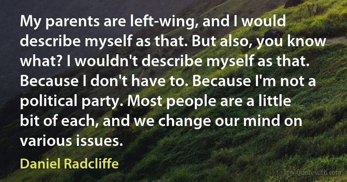 My parents are left-wing, and I would describe myself as that. But also, you know what? I wouldn't describe myself as that. Because I don't have to. Because I'm not a political party. Most people are a little bit of each, and we change our mind on various issues. (Daniel Radcliffe)