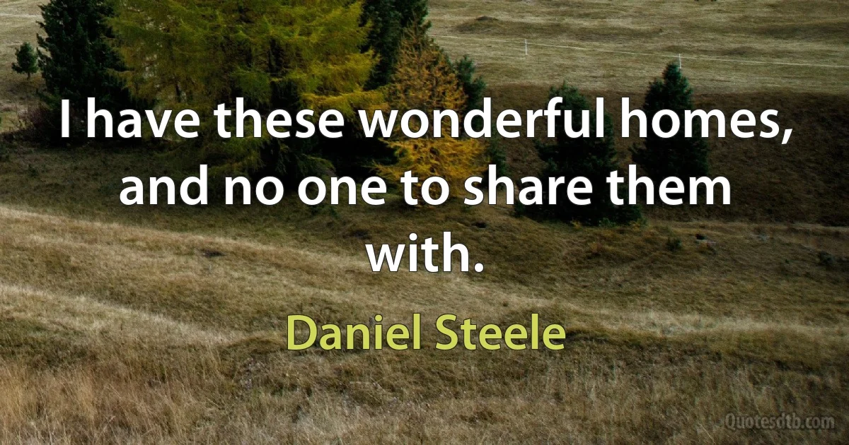 I have these wonderful homes, and no one to share them with. (Daniel Steele)