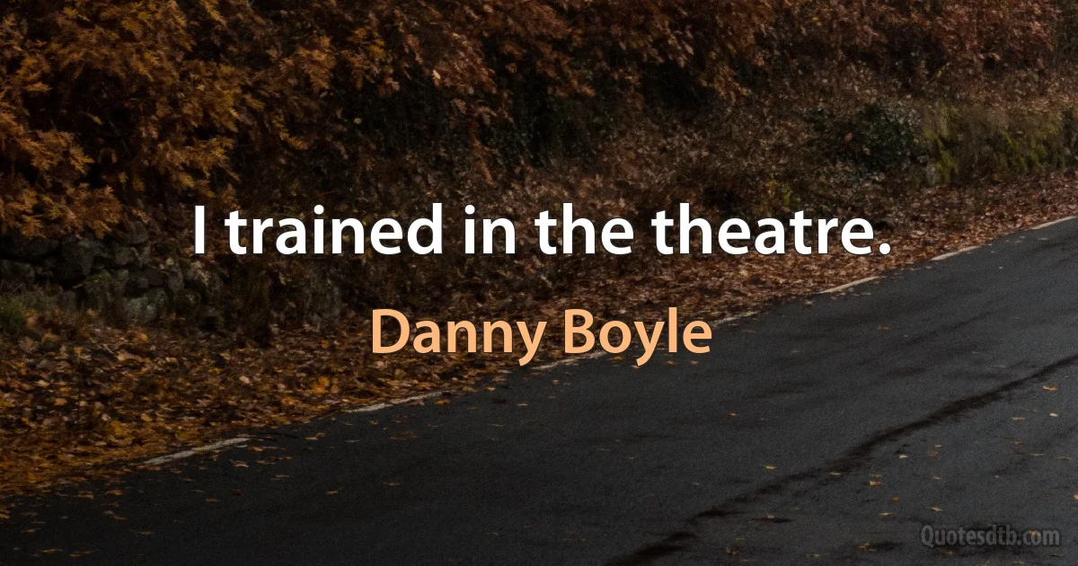 I trained in the theatre. (Danny Boyle)