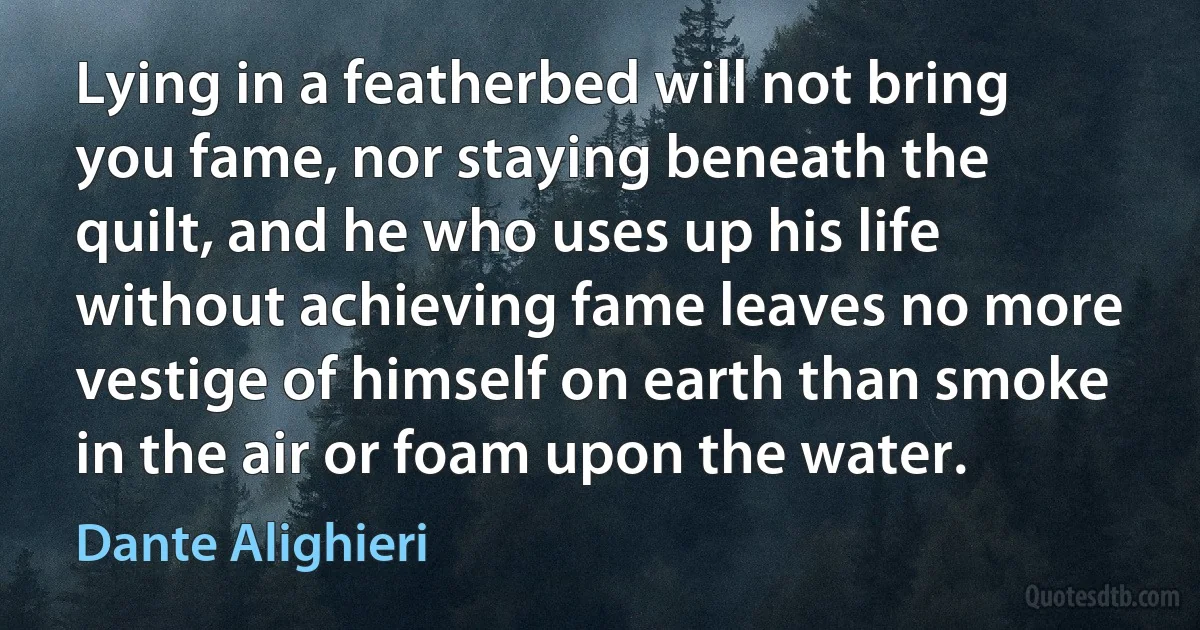 Lying in a featherbed will not bring you fame, nor staying beneath the quilt, and he who uses up his life without achieving fame leaves no more vestige of himself on earth than smoke in the air or foam upon the water. (Dante Alighieri)