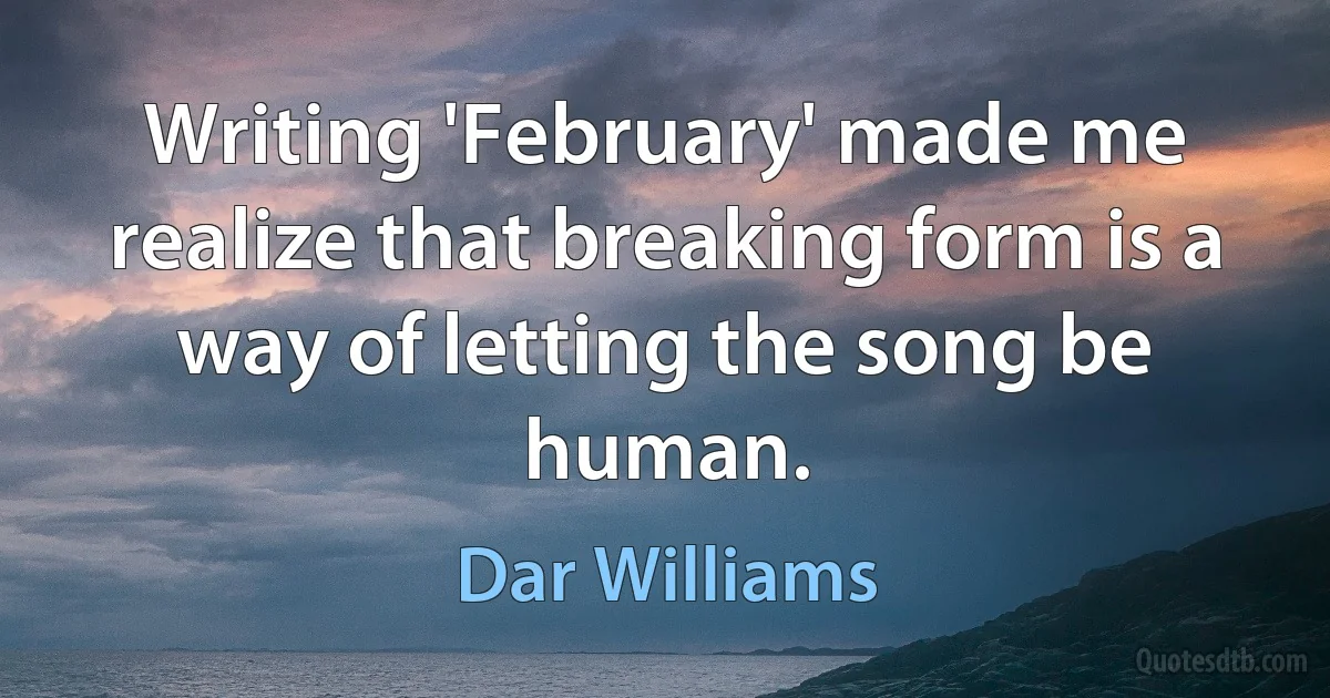 Writing 'February' made me realize that breaking form is a way of letting the song be human. (Dar Williams)