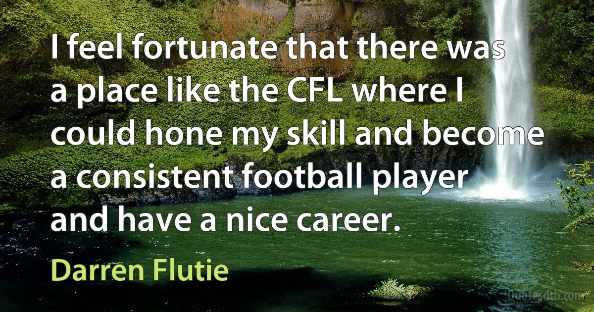 I feel fortunate that there was a place like the CFL where I could hone my skill and become a consistent football player and have a nice career. (Darren Flutie)