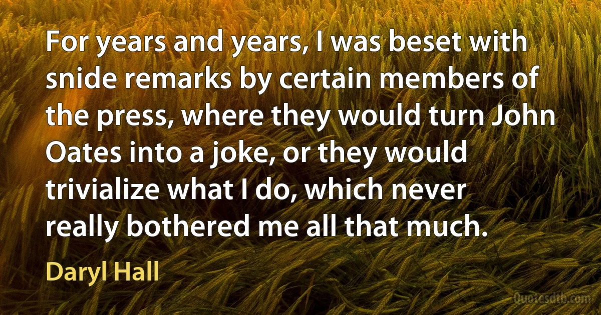 For years and years, I was beset with snide remarks by certain members of the press, where they would turn John Oates into a joke, or they would trivialize what I do, which never really bothered me all that much. (Daryl Hall)