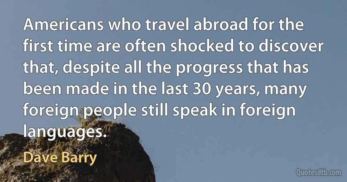 Americans who travel abroad for the first time are often shocked to discover that, despite all the progress that has been made in the last 30 years, many foreign people still speak in foreign languages. (Dave Barry)