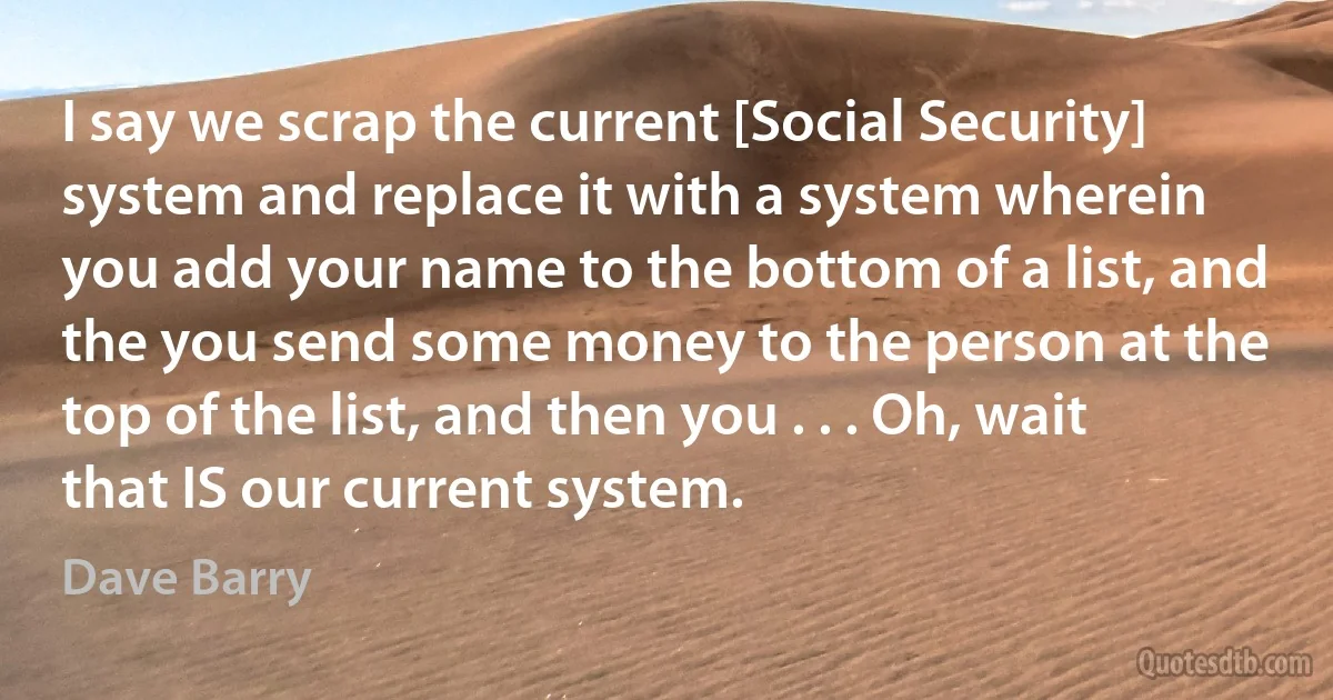 I say we scrap the current [Social Security] system and replace it with a system wherein you add your name to the bottom of a list, and the you send some money to the person at the top of the list, and then you . . . Oh, wait that IS our current system. (Dave Barry)