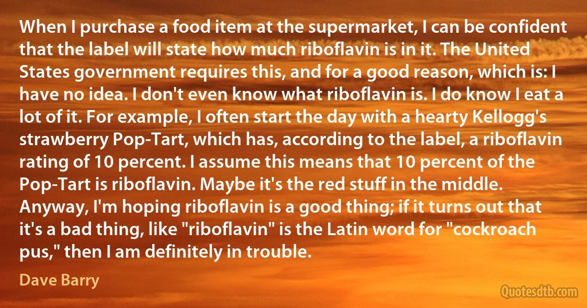 When I purchase a food item at the supermarket, I can be confident that the label will state how much riboflavin is in it. The United States government requires this, and for a good reason, which is: I have no idea. I don't even know what riboflavin is. I do know I eat a lot of it. For example, I often start the day with a hearty Kellogg's strawberry Pop-Tart, which has, according to the label, a riboflavin rating of 10 percent. I assume this means that 10 percent of the Pop-Tart is riboflavin. Maybe it's the red stuff in the middle. Anyway, I'm hoping riboflavin is a good thing; if it turns out that it's a bad thing, like "riboflavin" is the Latin word for "cockroach pus," then I am definitely in trouble. (Dave Barry)