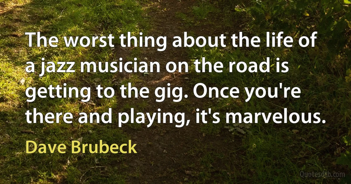 The worst thing about the life of a jazz musician on the road is getting to the gig. Once you're there and playing, it's marvelous. (Dave Brubeck)