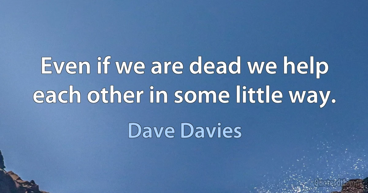 Even if we are dead we help each other in some little way. (Dave Davies)