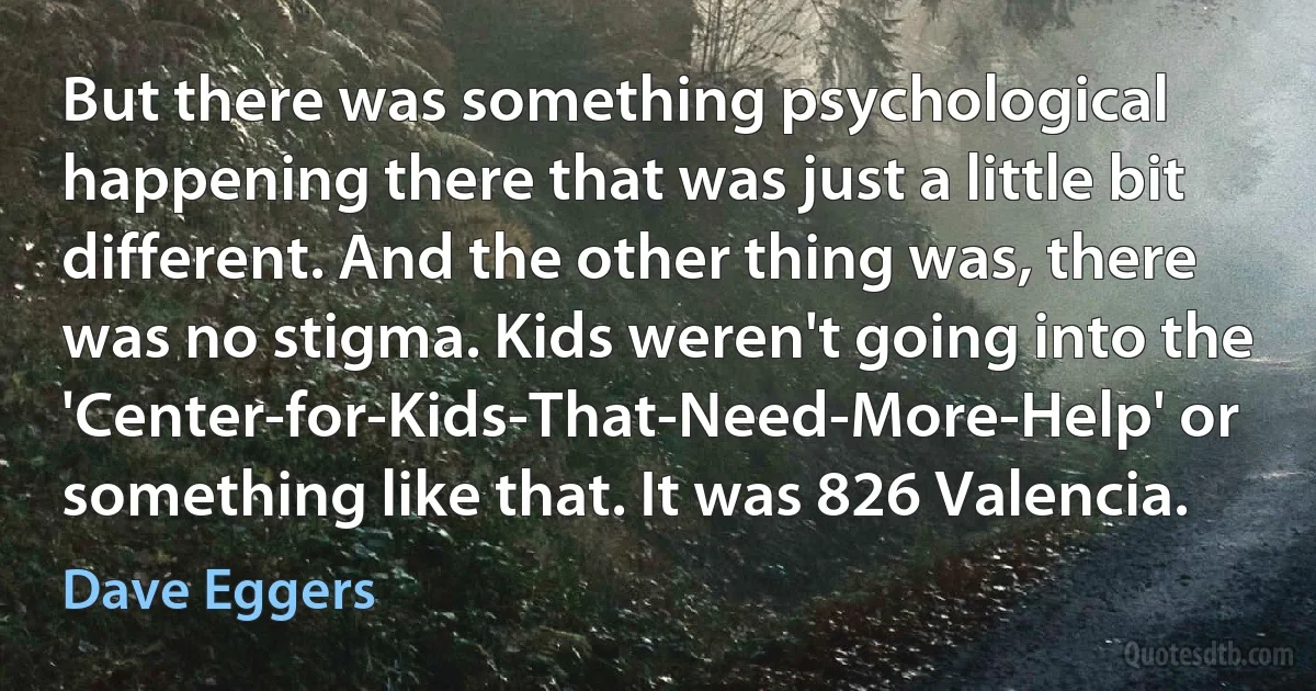 But there was something psychological happening there that was just a little bit different. And the other thing was, there was no stigma. Kids weren't going into the 'Center-for-Kids-That-Need-More-Help' or something like that. It was 826 Valencia. (Dave Eggers)