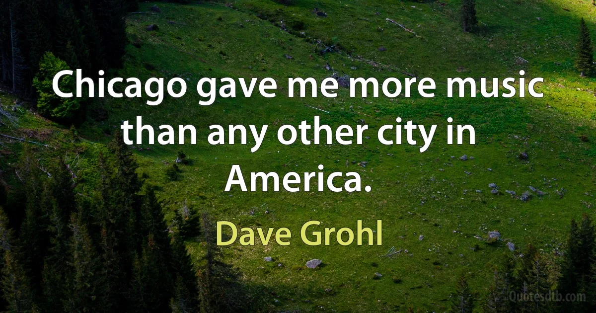 Chicago gave me more music than any other city in America. (Dave Grohl)