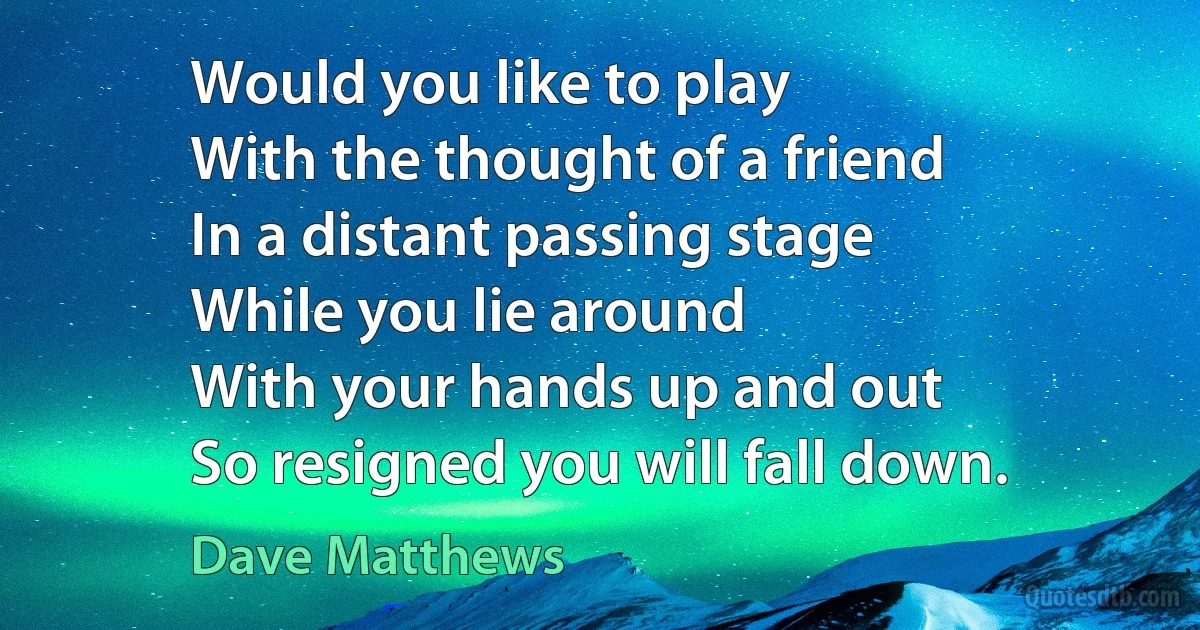 Would you like to play
With the thought of a friend
In a distant passing stage
While you lie around
With your hands up and out
So resigned you will fall down. (Dave Matthews)