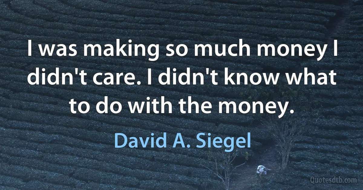 I was making so much money I didn't care. I didn't know what to do with the money. (David A. Siegel)