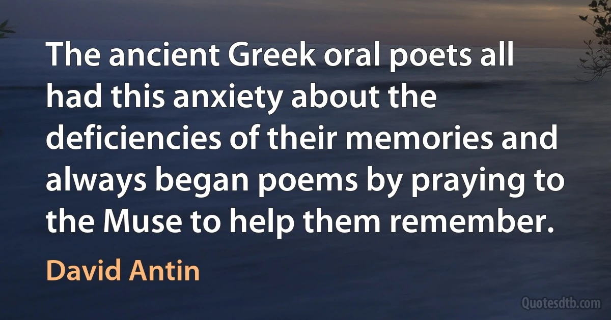 The ancient Greek oral poets all had this anxiety about the deficiencies of their memories and always began poems by praying to the Muse to help them remember. (David Antin)