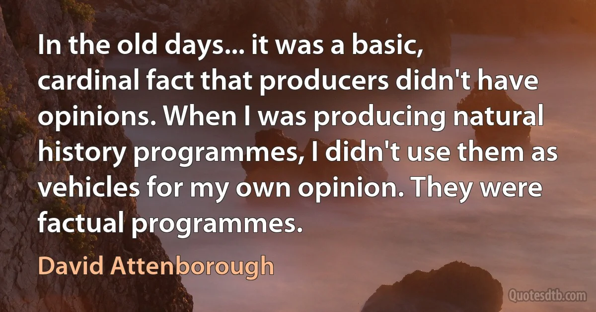 In the old days... it was a basic, cardinal fact that producers didn't have opinions. When I was producing natural history programmes, I didn't use them as vehicles for my own opinion. They were factual programmes. (David Attenborough)