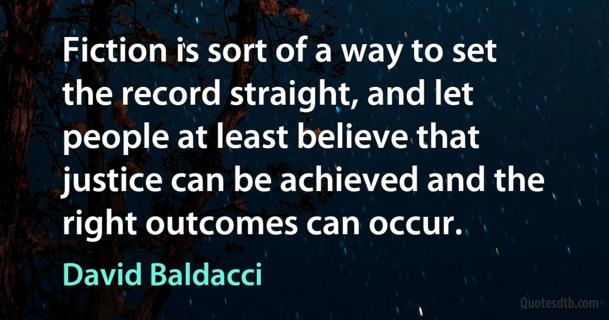 Fiction is sort of a way to set the record straight, and let people at least believe that justice can be achieved and the right outcomes can occur. (David Baldacci)