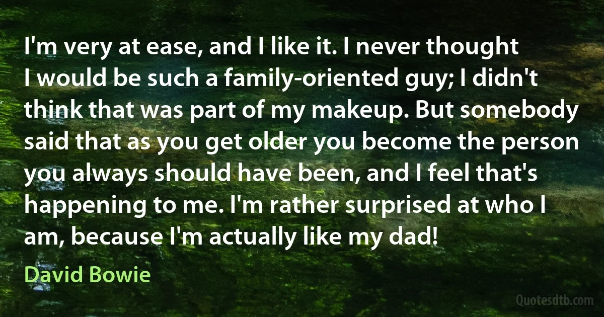 I'm very at ease, and I like it. I never thought I would be such a family-oriented guy; I didn't think that was part of my makeup. But somebody said that as you get older you become the person you always should have been, and I feel that's happening to me. I'm rather surprised at who I am, because I'm actually like my dad! (David Bowie)