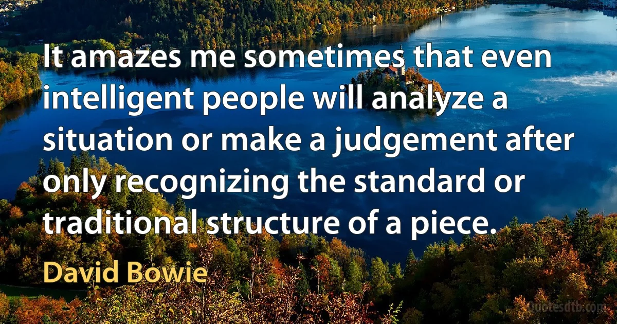 It amazes me sometimes that even intelligent people will analyze a situation or make a judgement after only recognizing the standard or traditional structure of a piece. (David Bowie)