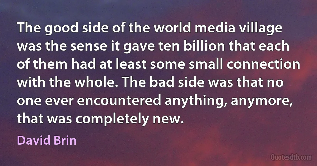 The good side of the world media village was the sense it gave ten billion that each of them had at least some small connection with the whole. The bad side was that no one ever encountered anything, anymore, that was completely new. (David Brin)