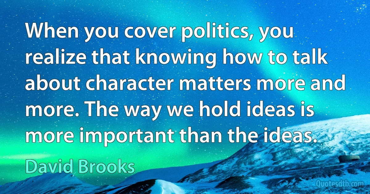 When you cover politics, you realize that knowing how to talk about character matters more and more. The way we hold ideas is more important than the ideas. (David Brooks)