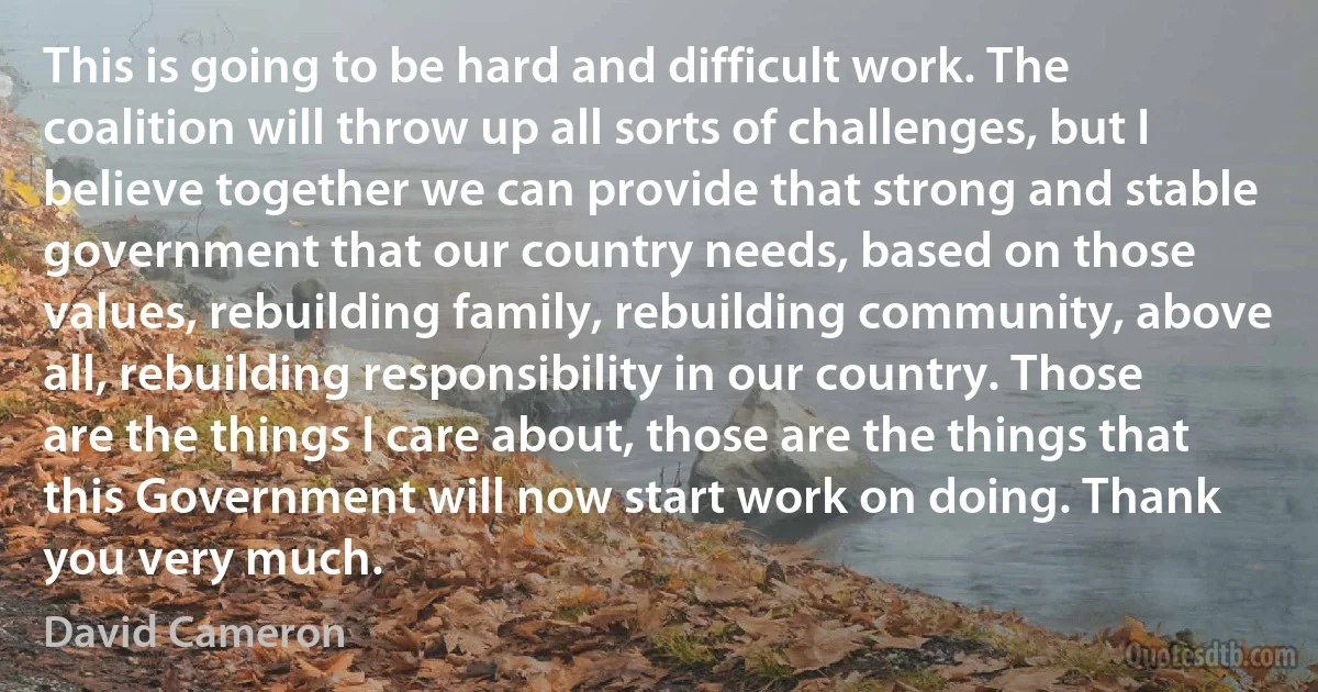 This is going to be hard and difficult work. The coalition will throw up all sorts of challenges, but I believe together we can provide that strong and stable government that our country needs, based on those values, rebuilding family, rebuilding community, above all, rebuilding responsibility in our country. Those are the things I care about, those are the things that this Government will now start work on doing. Thank you very much. (David Cameron)