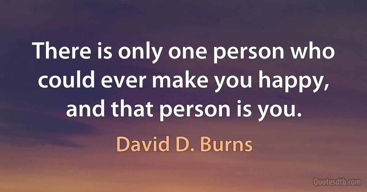 There is only one person who could ever make you happy, and that person is you. (David D. Burns)