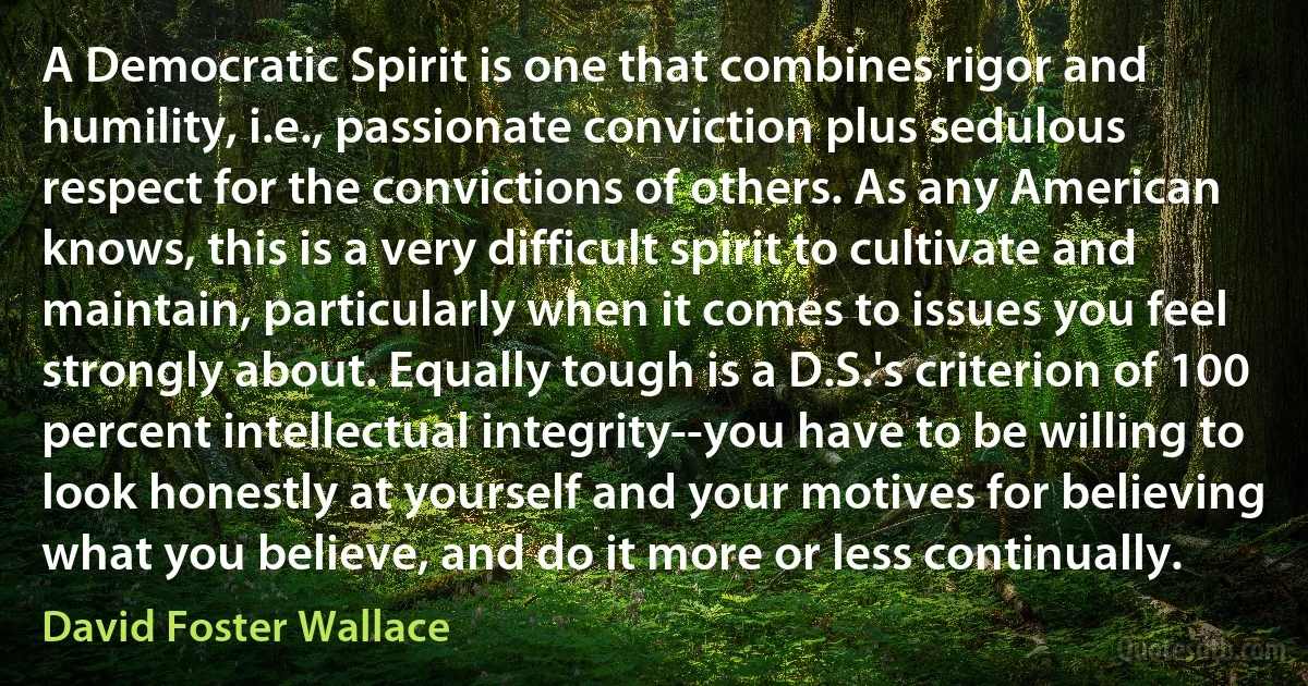 A Democratic Spirit is one that combines rigor and humility, i.e., passionate conviction plus sedulous respect for the convictions of others. As any American knows, this is a very difficult spirit to cultivate and maintain, particularly when it comes to issues you feel strongly about. Equally tough is a D.S.'s criterion of 100 percent intellectual integrity--you have to be willing to look honestly at yourself and your motives for believing what you believe, and do it more or less continually. (David Foster Wallace)