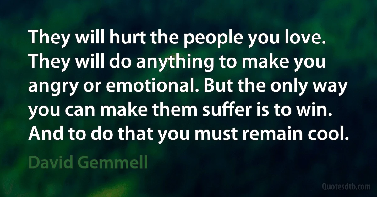 They will hurt the people you love. They will do anything to make you angry or emotional. But the only way you can make them suffer is to win. And to do that you must remain cool. (David Gemmell)