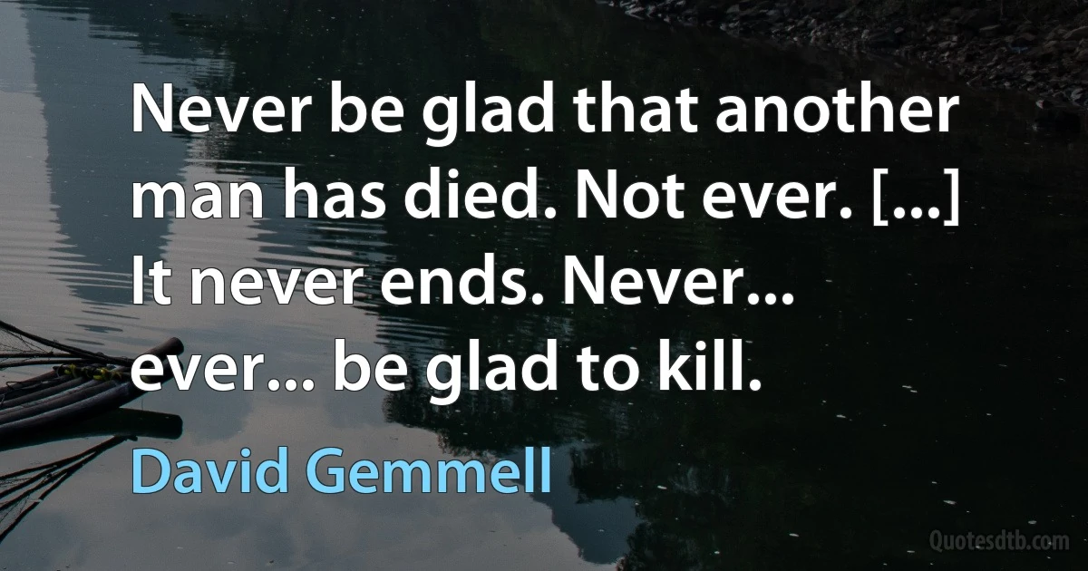 Never be glad that another man has died. Not ever. [...] It never ends. Never... ever... be glad to kill. (David Gemmell)