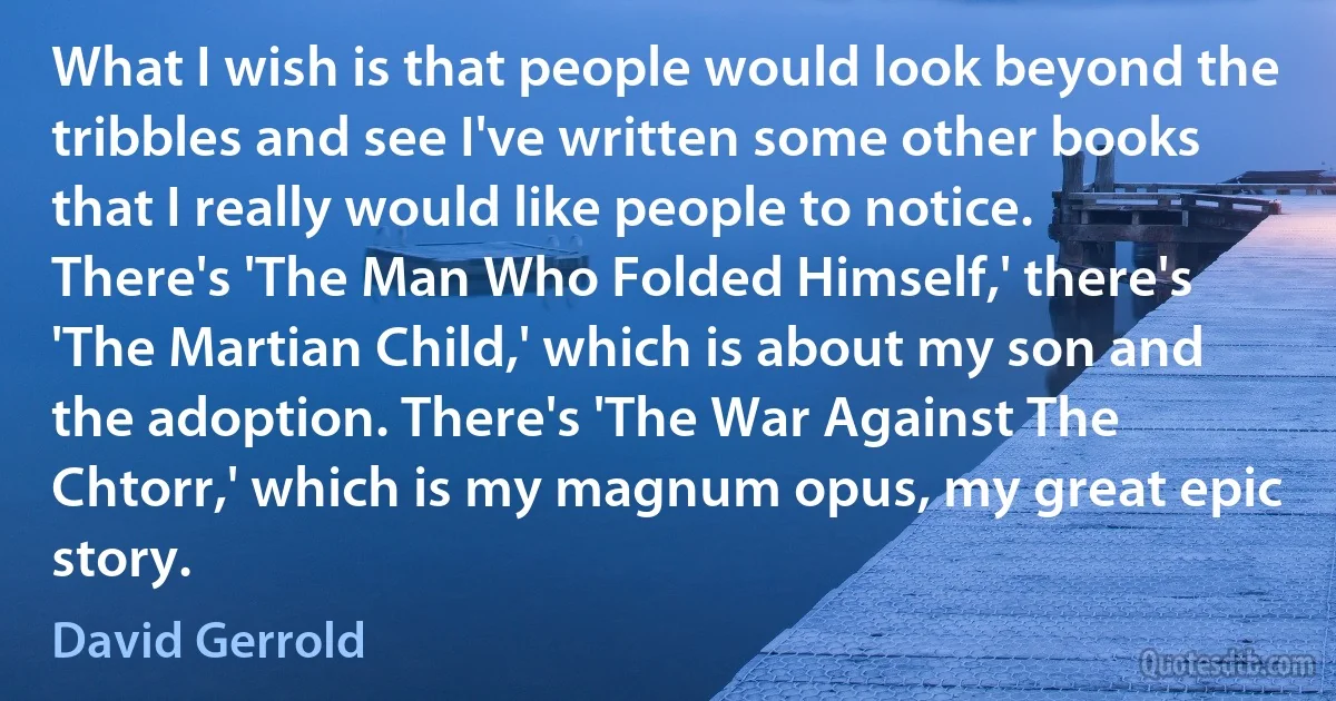 What I wish is that people would look beyond the tribbles and see I've written some other books that I really would like people to notice. There's 'The Man Who Folded Himself,' there's 'The Martian Child,' which is about my son and the adoption. There's 'The War Against The Chtorr,' which is my magnum opus, my great epic story. (David Gerrold)