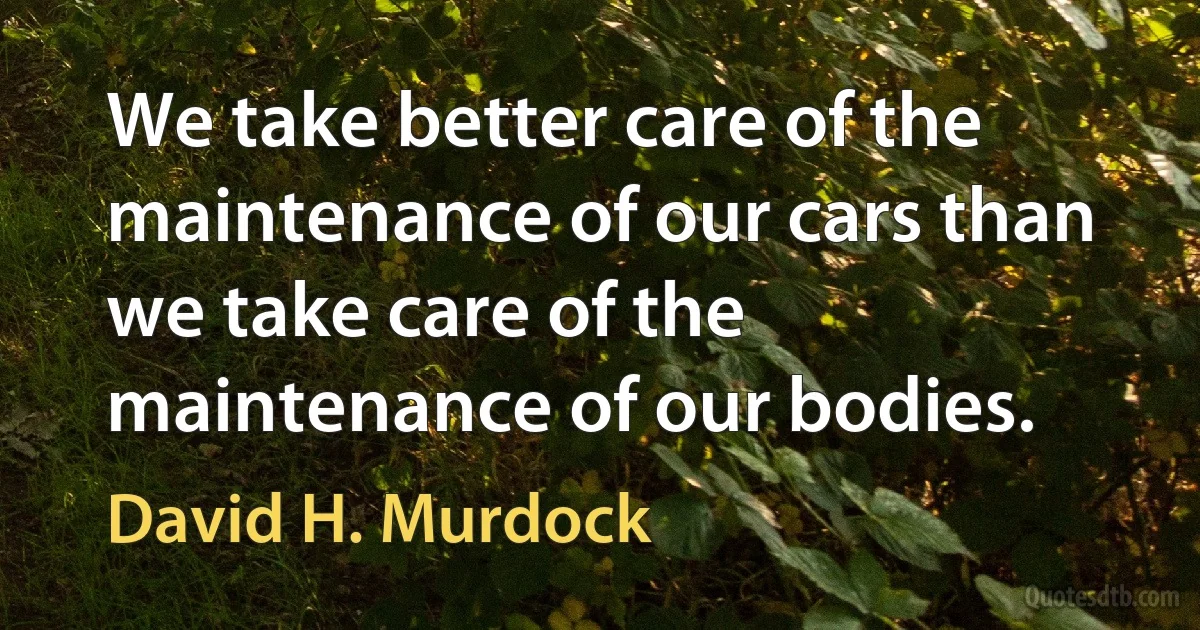 We take better care of the maintenance of our cars than we take care of the maintenance of our bodies. (David H. Murdock)