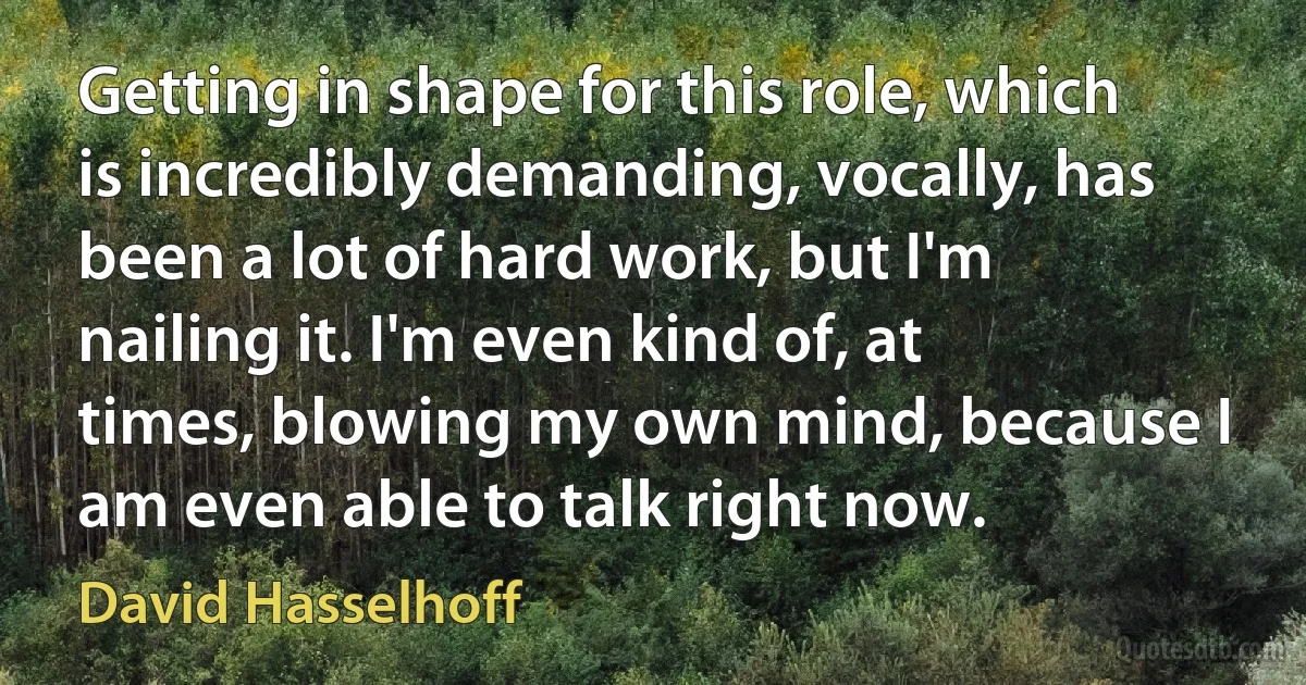 Getting in shape for this role, which is incredibly demanding, vocally, has been a lot of hard work, but I'm nailing it. I'm even kind of, at times, blowing my own mind, because I am even able to talk right now. (David Hasselhoff)